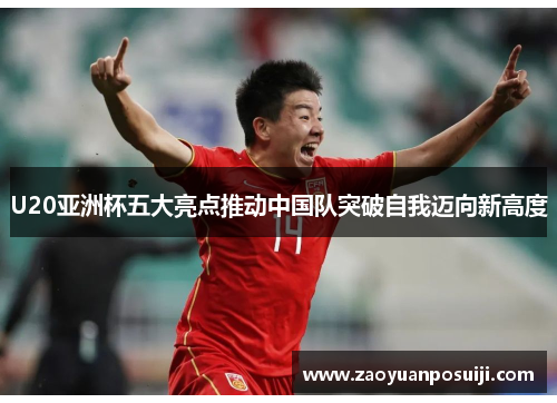 U20亚洲杯五大亮点推动中国队突破自我迈向新高度