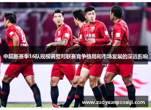 中超新赛季16队规模调整对联赛竞争格局和市场发展的深远影响