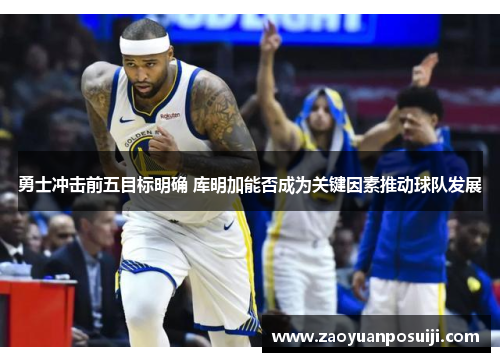 勇士冲击前五目标明确 库明加能否成为关键因素推动球队发展