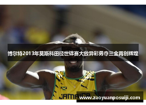 博尔特2013年莫斯科田径世锦赛大放异彩勇夺三金再创辉煌