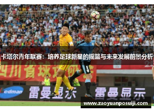 卡塔尔青年联赛：培养足球新星的摇篮与未来发展前景分析