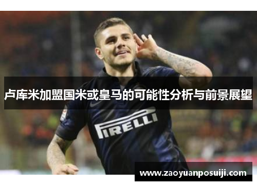 卢库米加盟国米或皇马的可能性分析与前景展望