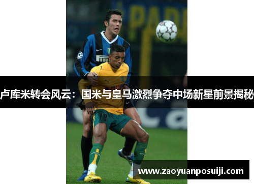 卢库米转会风云：国米与皇马激烈争夺中场新星前景揭秘