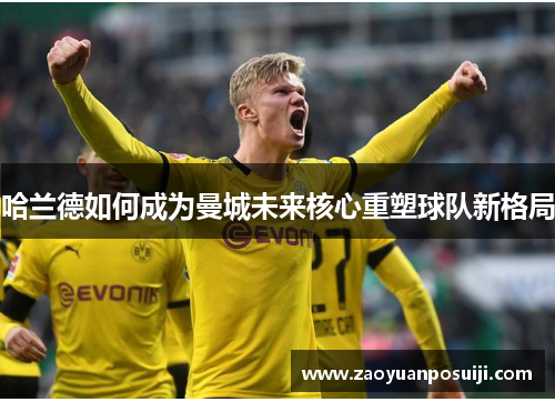 哈兰德如何成为曼城未来核心重塑球队新格局