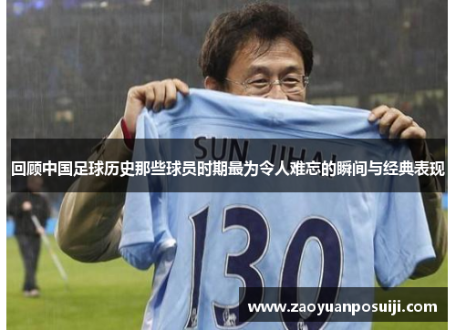 回顾中国足球历史那些球员时期最为令人难忘的瞬间与经典表现