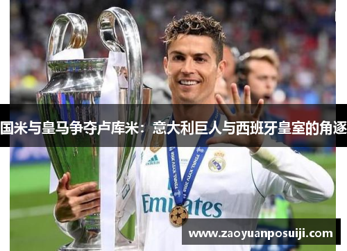 国米与皇马争夺卢库米：意大利巨人与西班牙皇室的角逐