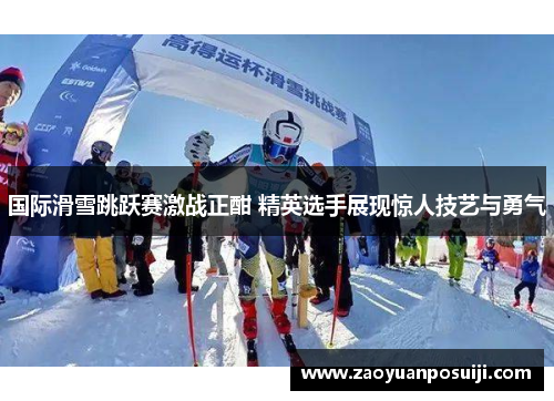 国际滑雪跳跃赛激战正酣 精英选手展现惊人技艺与勇气